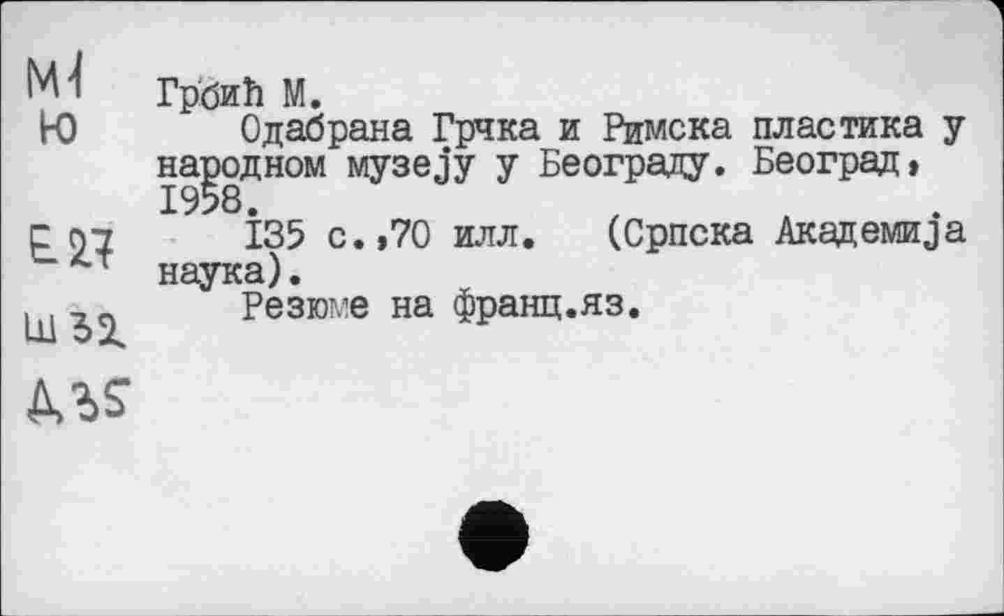 ﻿М Грбић М.
W Одабрана Грчка и Римска пластика у народном музеју у Београду. Београд, 1958.
□ 97	135 с. >70 илл. (Српска АкадемиЈа
~ т наука).
. .	Резюме на франц.яз.
АЛ?